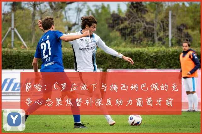 萨哈：C罗应放下与梅西姆巴佩的竞争心态聚焦替补深度助力葡萄牙前行