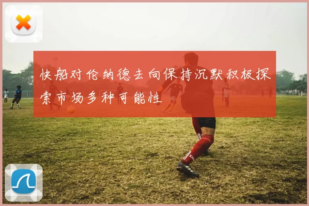 快船对伦纳德去向保持沉默积极探索市场多种可能性