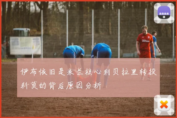 伊布依旧是米兰核心利贝拉里转投科莫的背后原因分析