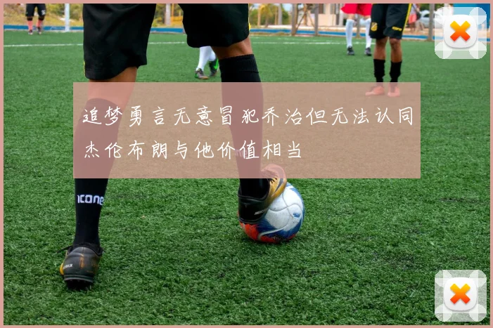 追梦勇言无意冒犯乔治但无法认同杰伦布朗与他价值相当