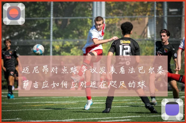 迈尼昂对点球争议发表看法巴尔泰萨吉应如何应对近在咫尺的球