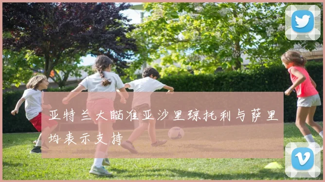 亚特兰大瞄准亚沙里琼托利与萨里均表示支持