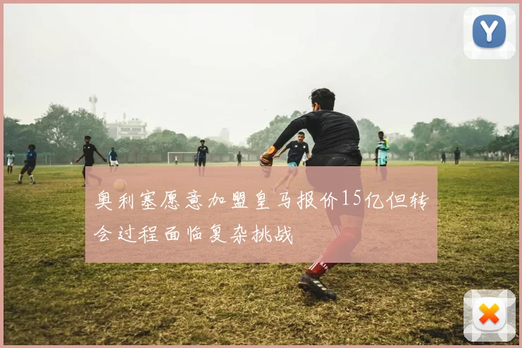 奥利塞愿意加盟皇马报价15亿但转会过程面临复杂挑战