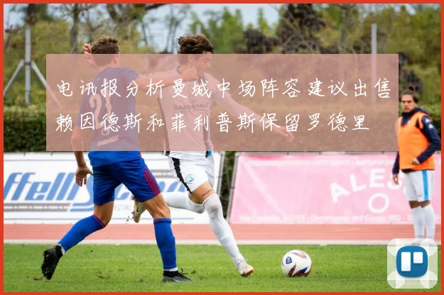 电讯报分析曼城中场阵容建议出售赖因德斯和菲利普斯保留罗德里