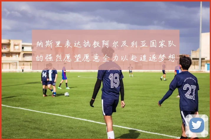 纳斯里表达执教阿尔及利亚国家队的强烈愿望愿意全力以赴追逐梦想