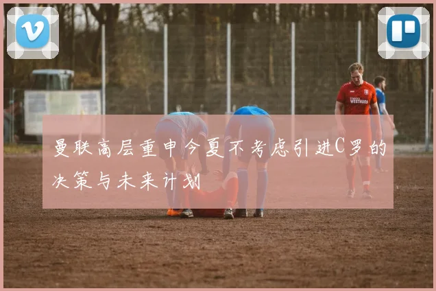 曼联高层重申今夏不考虑引进C罗的决策与未来计划