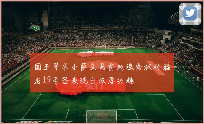 国王寻求小萨交易首轮选秀权对猛龙19号签表现出浓厚兴趣