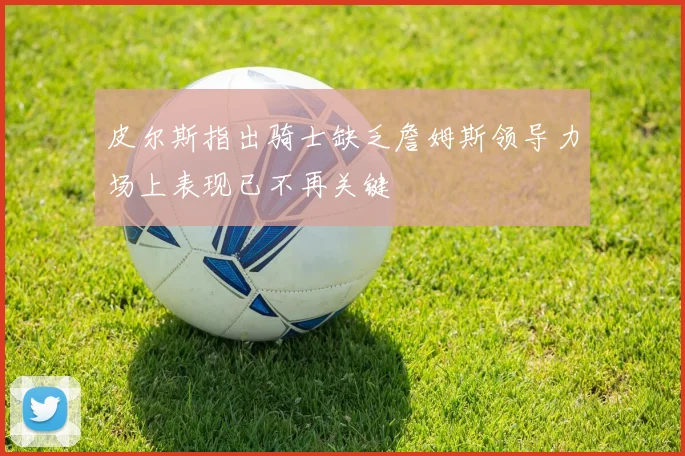 皮尔斯指出骑士缺乏詹姆斯领导力场上表现已不再关键