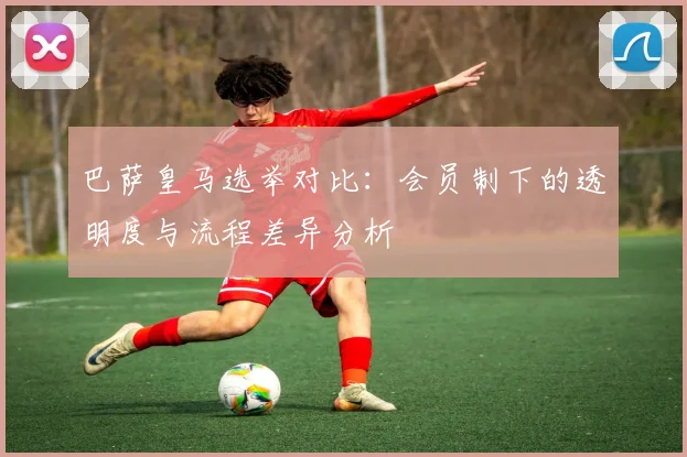 巴萨皇马选举对比：会员制下的透明度与流程差异分析