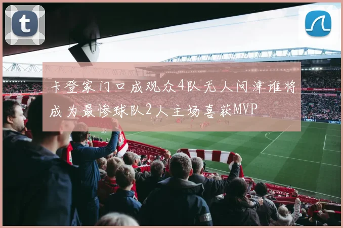 卡登家门口成观众4队无人问津谁将成为最惨球队2人主场喜获MVP